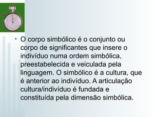• O corpo simbólico é o conjunto ou
corpo de significantes que insere o
indivíduo numa ordem simbólica,
preestabelecida e veiculada pela
linguagem. O simbólico é a cultura, que
é anterior ao indivíduo. A articulação
cultura/indivíduo é fundada e
constituída pela dimensão simbólica.
 