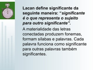 Lacan define significante da
seguinte maneira: “significante
é o que representa o sujeito
para outro significante”.
A materialidade das letras
conectadas produzem fonemas,
formam sílabas e palavras. Cada
palavra funciona como significante
para outras palavras também
significantes.
 