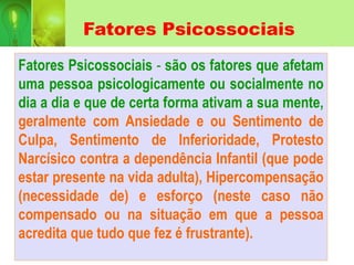 Fatores Psicossociais
Fatores Psicossociais - são os fatores que afetam
uma pessoa psicologicamente ou socialmente no
dia a dia e que de certa forma ativam a sua mente,
geralmente com Ansiedade e ou Sentimento de
Culpa, Sentimento de Inferioridade, Protesto
Narcísico contra a dependência Infantil (que pode
estar presente na vida adulta), Hipercompensação
(necessidade de) e esforço (neste caso não
compensado ou na situação em que a pessoa
acredita que tudo que fez é frustrante).
 