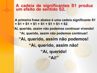 A cadeia de significantes S1 produz
um efeito de sentido S2.
A primeira frase abaixo é uma cadeia significante S1
+ S1 + S1 + S1 + S1 + S1 + S1 = S2.
“Ai, querido, assim não podemos continuar vivendo!
“Ai, querido, assim não podemos continuar!
“Ai, querido, assim não podemos!
“Ai, querido, assim não!
“Ai, querido!
“Ai!”
 