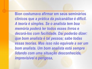 Bion costumava afirmar em seus seminários
clínicos que a prática da psicanálise é difícil.
A teoria é simples. Se o analista tem boa
memória poderá ler todos esses livros e
decorá-los com facilidade. Daí poderão dizer:
que bom analista é tal pessoa; sabe todas
essas teorias. Mas isso não equivale a ser um
bom analista. Um bom analista está sempre
lidando com uma situação desconhecida,
imprevisível e perigosa.
 