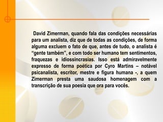 David Zimerman, quando fala das condições necessárias
para um analista, diz que de todas as condições, de forma
alguma excluem o fato de que, antes de tudo, o analista é
“gente também”, e com todo ser humano tem sentimentos,
fraquezas e idiossincrasias. Isso está admiravelmente
expresso de forma poética por Cyro Martins – notável
psicanalista, escritor, mestre e figura humana -, a quem
Zimerman presta uma saudosa homenagem com a
transcrição de sua poesia que ora para vocês.
 