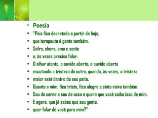 • Poesia
• “Pois fica decretado a partir de hoje,
• que terapeuta é gente também.
• Sofre, chora, ama e sente
• e, às vezes precisa falar.
• O olhar atento, o ouvido aberto, o ouvido aberto
• escutando a tristeza do outro, quando, às vezes, a tristeza
• maior está dentro do seu peito.
• Quanto a mim, fico triste, fico alegre e sinto raiva também.
• Sou de carne e sou de osso e quero que você saiba isso de mim.
• E agora, que já sabes que sou gente,
• quer falar de você para mim?”
 