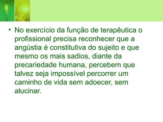 • No exercício da função de terapêutica o
profissional precisa reconhecer que a
angústia é constitutiva do sujeito e que
mesmo os mais sadios, diante da
precariedade humana, percebem que
talvez seja impossível percorrer um
caminho de vida sem adoecer, sem
alucinar.
 
