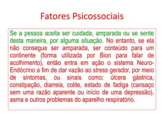 Fatores Psicossociais
Se a pessoa aceita ser cuidada, amparada ou se sente
desta maneira, por alguma situação. No entanto, se ela
não consegue ser amparada, ser conteúdo para um
continente (forma utilizada por Bion para falar de
acolhimento), então entra em ação o sistema Neuro-
Endócrino a fim de dar vazão ao stress gerador, por meio
de sintomas, ou sinais como: úlcera gástrica,
constipação, diarreia, colite, estado de fadiga (cansaço
sem uma razão aparente ou início de uma depressão),
asma e outros problemas do aparelho respiratório.
 