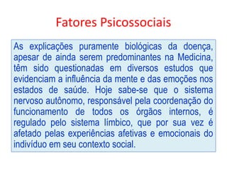 Fatores Psicossociais
As explicações puramente biológicas da doença,
apesar de ainda serem predominantes na Medicina,
têm sido questionadas em diversos estudos que
evidenciam a influência da mente e das emoções nos
estados de saúde. Hoje sabe-se que o sistema
nervoso autônomo, responsável pela coordenação do
funcionamento de todos os órgãos internos, é
regulado pelo sistema límbico, que por sua vez é
afetado pelas experiências afetivas e emocionais do
indivíduo em seu contexto social.
 