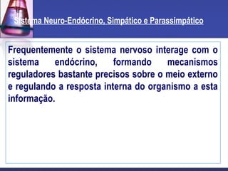 Sistema Neuro-Endócrino, Simpático e Parassimpático
Frequentemente o sistema nervoso interage com o
sistema endócrino, formando mecanismos
reguladores bastante precisos sobre o meio externo
e regulando a resposta interna do organismo a esta
informação.
 