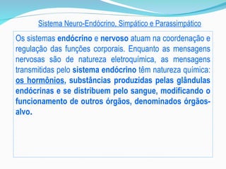 Sistema Neuro-Endócrino, Simpático e Parassimpático
Os sistemas endócrino e nervoso atuam na coordenação e
regulação das funções corporais. Enquanto as mensagens
nervosas são de natureza eletroquímica, as mensagens
transmitidas pelo sistema endócrino têm natureza química:
os hormônios, substâncias produzidas pelas glândulas
endócrinas e se distribuem pelo sangue, modificando o
funcionamento de outros órgãos, denominados órgãos-
alvo.
 