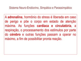 Sistema Neuro-Endócrino, Simpático e Parassimpático
A adrenalina, hormônio do stress é liberada em caso
de perigo e põe o corpo em estado de atenção
máxima. As funções cardíaca e circulatória, a
respiração, o processamento dos estímulos por parte
do cérebro e outras funções passam a operar no
máximo, a fim de possibilitar pronta reação.
 