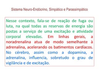 Sistema Neuro-Endócrino, Simpático e Parassimpático
Nesse contexto, fala-se de reação de fuga ou
luta, na qual todas as reservas de energia são
postas a serviço de uma excitação e atividade
corporal elevadas. Em linhas gerais, a
noradrenalina atua de modo semelhante à
adrenalina, acelerando os batimentos cardíacos.
No cérebro, assim como a dopamina, a
adrenalina, influencia, sobretudo o grau de
vigilância e de excitação.
 
