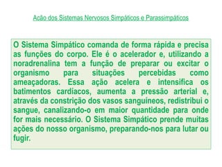 Acão dos Sistemas Nervosos Simpáticos e Parassimpáticos
O Sistema Simpático comanda de forma rápida e precisa
as funções do corpo. Ele é o acelerador e, utilizando a
noradrenalina tem a função de preparar ou excitar o
organismo para situações percebidas como
ameaçadoras. Essa ação acelera e intensifica os
batimentos cardíacos, aumenta a pressão arterial e,
através da constrição dos vasos sanguíneos, redistribui o
sangue, canalizando-o em maior quantidade para onde
for mais necessário. O Sistema Simpático prende muitas
ações do nosso organismo, preparando-nos para lutar ou
fugir.
 