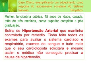 Caso Clínico exemplificando um adoecimento como
resposta do acionamento constante do Sistema
Nervoso Simpático.
Mulher, funcionária pública, 45 anos de idade, casada,
mãe de três meninos, curso superior completo e pós
graduação.
Sofria de Hipertensão Arterial que mantinha
controlada por remédio. Tinha feito todos os
exames para avaliar o sistema cardíaco e
respiratório, exames de sangue e tudo mais
que o seu cardiologista solicitara e mesmo
assim o médico não conseguiu precisar a
causa da hipertensão.
 