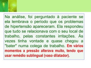 Na análise, foi perguntado à paciente se
ela lembrava o período que os problemas
de hipertensão apareceram. Ela respondeu
que tudo se relacionava com o seu local de
trabalho, pelas constantes irritações. Às
vezes tinha vontade e quase chegou a
"bater" numa colega de trabalho. Em vários
momentos a pressão alterava muito, tendo que
usar remédio sublingual (vaso dilatador).
 