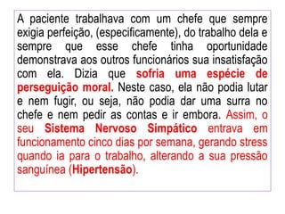 A paciente trabalhava com um chefe que sempre
exigia perfeição, (especificamente), do trabalho dela e
sempre que esse chefe tinha oportunidade
demonstrava aos outros funcionários sua insatisfação
com ela. Dizia que sofria uma espécie de
perseguição moral. Neste caso, ela não podia lutar
e nem fugir, ou seja, não podia dar uma surra no
chefe e nem pedir as contas e ir embora. Assim, o
seu Sistema Nervoso Simpático entrava em
funcionamento cinco dias por semana, gerando stress
quando ia para o trabalho, alterando a sua pressão
sanguínea (Hipertensão).
 