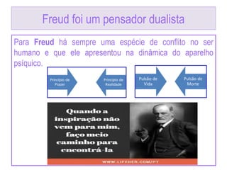 Freud foi um pensador dualista
Para Freud há sempre uma espécie de conflito no ser
humano e que ele apresentou na dinâmica do aparelho
psíquico.
 