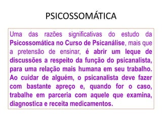 PSICOSSOMÁTICA
Uma das razões significativas do estudo da
Psicossomática no Curso de Psicanálise, mais que
a pretensão de ensinar, é abrir um leque de
discussões a respeito da função do psicanalista,
para uma relação mais humana em seu trabalho.
Ao cuidar de alguém, o psicanalista deve fazer
com bastante apreço e, quando for o caso,
trabalhe em parceria com aquele que examina,
diagnostica e receita medicamentos.
 
