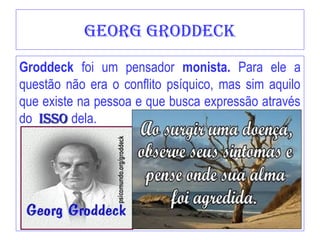 georg Groddeck
Groddeck foi um pensador monista. Para ele a
questão não era o conflito psíquico, mas sim aquilo
que existe na pessoa e que busca expressão através
do Isso
Isso dela.
 