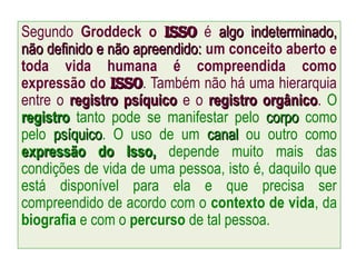 Segundo Groddeck o isso
isso é algo indeterminado,
algo indeterminado,
não definido e não apreendido:
não definido e não apreendido: um conceito aberto e
toda vida humana é compreendida como
expressão do Isso
Isso. Também não há uma hierarquia
entre o registro psíquico
registro psíquico e o registro orgânico
registro orgânico. O
registro
registro tanto pode se manifestar pelo corpo
corpo como
pelo psíquico
psíquico. O uso de um canal
canal ou outro como
expressão do Isso,
expressão do Isso, depende muito mais das
condições de vida de uma pessoa, isto é, daquilo que
está disponível para ela e que precisa ser
compreendido de acordo com o contexto de vida, da
biografia e com o percurso de tal pessoa.
 