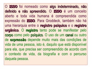 O isso
isso foi nomeado como algo indeterminado, não
algo indeterminado, não
definido e não apreendido
definido e não apreendido. O Isso
Isso é um conceito
aberto e toda vida humana é compreendida como
expressão do Isso
Isso. Para Groddeck, também não há
uma hierarquia entre o registro psíquico
registro psíquico e o registro
registro
orgânico
orgânico. O registro
registro tanto pode se manifestar pelo
corpo
corpo como pelo psíquico
psíquico. O uso de um canal
canal ou outro
de expressão
expressão depende muito mais das condições de
vida de uma pessoa, isto é, daquilo que está disponível
para ela, que precisa ser compreendido de acordo com
o contexto de vida, da biografia e com o percurso
daquela pessoa.
 