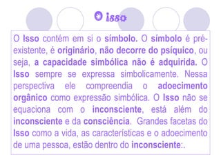 O isso
O Isso contém em si o símbolo. O símbolo é pré-
existente, é originário, não decorre do psíquico, ou
seja, a capacidade simbólica não é adquirida. O
Isso sempre se expressa simbolicamente. Nessa
perspectiva ele compreendia o adoecimento
orgânico como expressão simbólica. O Isso não se
equaciona com o inconsciente, está além do
inconsciente e da consciência. Grandes facetas do
Isso como a vida, as características e o adoecimento
de uma pessoa, estão dentro do inconsciente:.
 