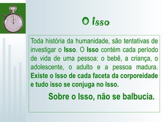 O Isso
Toda história da humanidade, são tentativas de
investigar o Isso. O Isso contém cada período
de vida de uma pessoa: o bebê, a criança, o
adolescente, o adulto e a pessoa madura.
Existe o Isso de cada faceta da corporeidade
e tudo isso se conjuga no Isso.
Sobre o Isso, não se balbucia.
 