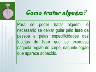 Como tratar alguém?
Para se poder tratar alguém, é
necessário se deixar guiar pelo Isso da
pessoa e pelas especificidades das
facetas do Isso que se expressa
naquela região do corpo, naquele órgão
que aparece adoecido.
 