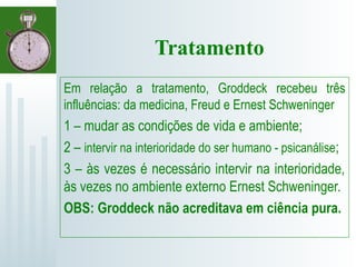 Tratamento
Em relação a tratamento, Groddeck recebeu três
influências: da medicina, Freud e Ernest Schweninger
1 – mudar as condições de vida e ambiente;
2 – intervir na interioridade do ser humano - psicanálise;
3 – às vezes é necessário intervir na interioridade,
às vezes no ambiente externo Ernest Schweninger.
OBS: Groddeck não acreditava em ciência pura.
 