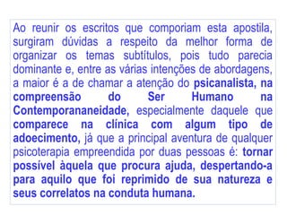 Ao reunir os escritos que comporiam esta apostila,
surgiram dúvidas a respeito da melhor forma de
organizar os temas subtítulos, pois tudo parecia
dominante e, entre as várias intenções de abordagens,
a maior é a de chamar a atenção do psicanalista, na
compreensão do Ser Humano na
Contemporananeidade, especialmente daquele que
comparece na clínica com algum tipo de
adoecimento, já que a principal aventura de qualquer
psicoterapia empreendida por duas pessoas é: tornar
possível àquela que procura ajuda, despertando-a
para aquilo que foi reprimido de sua natureza e
seus correlatos na conduta humana.
 