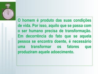 O homem é produto das suas condições
de vida. Por isso, aquilo que se passa com
o ser humano precisa de transformação.
Em decorrência do fato que se aquela
pessoa se encontra doente, é necessário
uma transformar os fatores que
produziram aquele adoecimento.
 