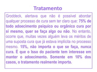Tratamento
Groddeck, alertava que não é possível abordar
qualquer processo de cura sem ter claro que: 75% de
todo adoecimento psíquico ou orgânico cura por
si mesmo, quer se faça algo ou não. No entanto,
ocorre que, muitas vezes alguém leva os méritos de
uma suposta cura que já estava implícita no processo
mesmo. 15%, não importa o que se faça, nunca
cura. É que o Isso do paciente tem interesse em
manter o adoecimento. Somente em 10% dos
casos, o tratamento realmente importa.
 