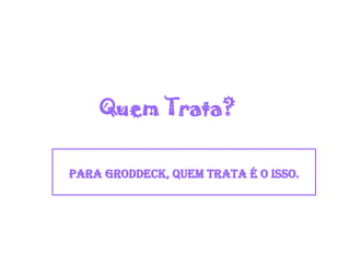 Quem Trata?
Para Groddeck, quem trata é o Isso.
 