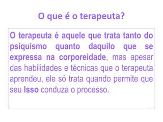 O que é o terapeuta?
O terapeuta é aquele que trata tanto do
psiquismo quanto daquilo que se
expressa na corporeidade, mas apesar
das habilidades e técnicas que o terapeuta
aprendeu, ele só trata quando permite que
seu Isso conduza o processo.
 