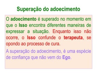 Superação do adoecimento
O adoecimento é superado no momento em
que o Isso encontra diferentes maneiras de
expressar a situação. Enquanto isso não
ocorre, o Isso confunde o terapeuta, se
opondo ao processo de cura.
A superação do adoecimento, é uma espécie
de confiança que não vem do Ego.
 