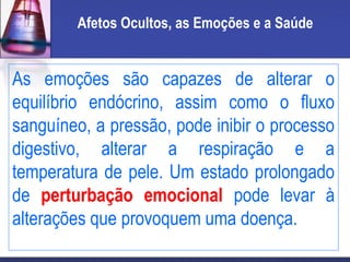 Afetos Ocultos, as Emoções e a Saúde
As emoções são capazes de alterar o
equilíbrio endócrino, assim como o fluxo
sanguíneo, a pressão, pode inibir o processo
digestivo, alterar a respiração e a
temperatura de pele. Um estado prolongado
de perturbação emocional pode levar à
alterações que provoquem uma doença.
 