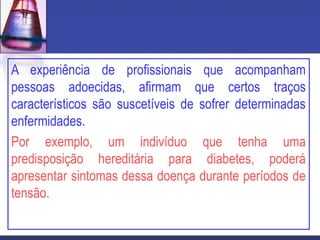 A experiência de profissionais que acompanham
pessoas adoecidas, afirmam que certos traços
característicos são suscetíveis de sofrer determinadas
enfermidades.
Por exemplo, um indivíduo que tenha uma
predisposição hereditária para diabetes, poderá
apresentar sintomas dessa doença durante períodos de
tensão.
 