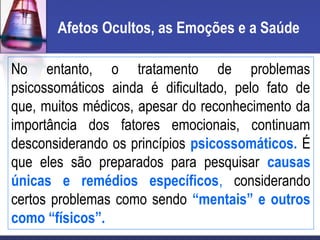 Afetos Ocultos, as Emoções e a Saúde
No entanto, o tratamento de problemas
psicossomáticos ainda é dificultado, pelo fato de
que, muitos médicos, apesar do reconhecimento da
importância dos fatores emocionais, continuam
desconsiderando os princípios psicossomáticos. É
que eles são preparados para pesquisar causas
únicas e remédios específicos, considerando
certos problemas como sendo “mentais” e outros
como “físicos”.
 