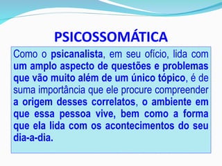 PSICOSSOMÁTICA
Como o psicanalista, em seu ofício, lida com
um amplo aspecto de questões e problemas
que vão muito além de um único tópico, é de
suma importância que ele procure compreender
a origem desses correlatos, o ambiente em
que essa pessoa vive, bem como a forma
que ela lida com os acontecimentos do seu
dia-a-dia.
 