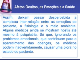 Afetos Ocultos, as Emoções e a Saúde
Assim, deixam passar despercebida a
complexa inter-relação entre as emoções do
paciente, a fisiologia e o meio ambiente.
Alguns médicos ainda se mostram hostis até
mesmo à psiquiatria. Só que, ignorando os
problemas emocionais, que contribuem para o
aparecimento das doenças, os médicos
podem inadvertidamente, causar uma piora no
estado do paciente.
 