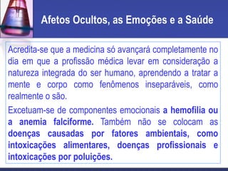Afetos Ocultos, as Emoções e a Saúde
Acredita-se que a medicina só avançará completamente no
dia em que a profissão médica levar em consideração a
natureza integrada do ser humano, aprendendo a tratar a
mente e corpo como fenômenos inseparáveis, como
realmente o são.
Excetuam-se de componentes emocionais a hemofilia ou
a anemia falciforme. Também não se colocam as
doenças causadas por fatores ambientais, como
intoxicações alimentares, doenças profissionais e
intoxicações por poluições.
 