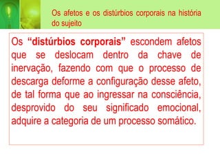 Os afetos e os distúrbios corporais na história
do sujeito
Os “distúrbios corporais” escondem afetos
que se deslocam dentro da chave de
inervação, fazendo com que o processo de
descarga deforme a configuração desse afeto,
de tal forma que ao ingressar na consciência,
desprovido do seu significado emocional,
adquire a categoria de um processo somático.
 