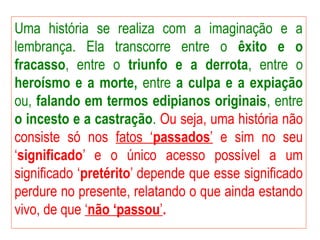 Uma história se realiza com a imaginação e a
lembrança. Ela transcorre entre o êxito e o
fracasso, entre o triunfo e a derrota, entre o
heroísmo e a morte, entre a culpa e a expiação
ou, falando em termos edipianos originais, entre
o incesto e a castração. Ou seja, uma história não
consiste só nos fatos ‘passados’ e sim no seu
‘significado’ e o único acesso possível a um
significado ‘pretérito’ depende que esse significado
perdure no presente, relatando o que ainda estando
vivo, de que ‘não ‘passou’.
 