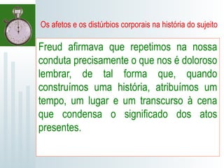 Os afetos e os distúrbios corporais na história do sujeito
Freud afirmava que repetimos na nossa
conduta precisamente o que nos é doloroso
lembrar, de tal forma que, quando
construímos uma história, atribuímos um
tempo, um lugar e um transcurso à cena
que condensa o significado dos atos
presentes.
 