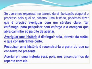 Se queremos expressar no terreno da simbolização corporal o
processo pelo qual se constrói uma história, podemos dizer
que é preciso averiguar com um cérebro claro, ‘ter
estômago’ para pesquisar com esforço e a coragem que
abra caminho ao palpite de acertar.
Averiguar uma história é distinguir nela, através da razão,
o que consideramos certo.
Pesquisar uma história é reconstruí-la a partir do que se
conserva no presente.
Acertar em uma história será, pois, nos encontrarmos de
repente com ela.
 