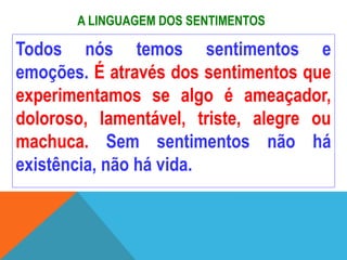 A LINGUAGEM DOS SENTIMENTOS
Todos nós temos sentimentos e
emoções. É através dos sentimentos que
experimentamos se algo é ameaçador,
doloroso, lamentável, triste, alegre ou
machuca. Sem sentimentos não há
existência, não há vida.
 