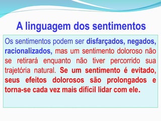 Os sentimentos podem ser disfarçados, negados,
racionalizados, mas um sentimento doloroso não
se retirará enquanto não tiver percorrido sua
trajetória natural. Se um sentimento é evitado,
seus efeitos dolorosos são prolongados e
torna-se cada vez mais difícil lidar com ele.
 