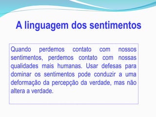 Quando perdemos contato com nossos
sentimentos, perdemos contato com nossas
qualidades mais humanas. Usar defesas para
dominar os sentimentos pode conduzir a uma
deformação da percepção da verdade, mas não
altera a verdade.
 