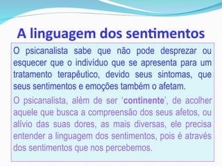 A linguagem dos sentimentos
O psicanalista sabe que não pode desprezar ou
esquecer que o indivíduo que se apresenta para um
tratamento terapêutico, devido seus sintomas, que
seus sentimentos e emoções também o afetam.
O psicanalista, além de ser ‘continente’, de acolher
aquele que busca a compreensão dos seus afetos, ou
alívio das suas dores, as mais diversas, ele precisa
entender a linguagem dos sentimentos, pois é através
dos sentimentos que nos percebemos.
 
