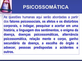 PSICOSSOMÁTICA
As questões humanas aqui serão abordadas a partir
dos fatores psicossociais, os afetos e os distúrbios
corporais, o indagar, pesquisar e acertar em uma
história, a linguagem dos sentimentos, o enigma da
doença, doenças psicossomáticas, alternância
psicossomática, relação mente e corpo, ganho
secundário da doença, a escolha do órgão a
adoecer, pessoas predispostas a acidentes e
outros.
 