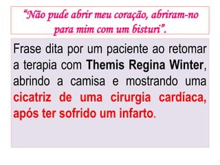 “Não pude abrir meu coração, abriram-no
para mim com um bisturi”.
Frase dita por um paciente ao retomar
a terapia com Themis Regina Winter,
abrindo a camisa e mostrando uma
cicatriz de uma cirurgia cardíaca,
após ter sofrido um infarto.
 