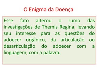 O Enigma da Doença
Esse fato alterou o rumo das
investigações de Themis Regina, levando
seu interesse para as questões do
adoecer orgânico, da articulação ou
desarticulação do adoecer com a
linguagem, com a palavra.
 
